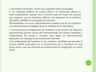 5. No existen compañías ´únicas que respalden toda la tecnología.
6. Las interfaces gráﬁcas de usuario (GUI) y la multimedia apenas se
están estabilizando. Aunque hay un número cada vez mayor de usuarios
que aseguran que las interfaces gráficas más populares en el software
libre (KDE, GNOME y el manejador de ventanas
WindowMaker) son ya lo suﬁcientemente estables para el uso cotidiano
y lo suﬁcientemente amigables para los neóﬁtos de la informática.
7. La mayoría de la configuración de hardware no es intuitiva. Se requieren
conocimientos previos acerca del funcionamiento del sistema operativo y
fundamentos del equipo a conectar para lograr un funcionamiento
adecuado. Sin embargo la documentación referente
A la configuración del hardware es tan explicita y detallada que permite al
usuario neóﬁto profundizar en el conocimiento de su hardware en muy
pocas horas y una vez teniendo ese conocimiento la congelación se vuelve
trivial.
 