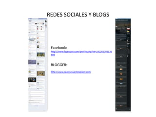 REDES SOCIALES Y BLOGS




 Facebook:
 http://www.facebook.com/profile.php?id=100002702536
 689



 BLOGGER:
 http://www.spainvisual.blogspot.com
 