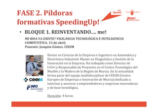 FASE 2. Píldoras
formativas SpeedingUp!
• BLOQUE 1. REINVENTANDO…. me!
  MI IDEA YA EXISTE? VIGILANCIA TECNOLÓGICA E INTELIGENCIA
  COMPETITIVA. 15 de abril.
  Ponente: Joaquín Gómez. CEEIM

              Doctor en Ciencias de la Empresa e Ingeniero en Automática y
              Electrónica Industrial. Master en Diagnóstico y Gestión de la
              Innovación en la Empresa. Ha trabajado como Director de
              I+D+i y Responsable de Proyectos en el Centro Tecnológico del
              Mueble y la Madera de la Región de Murcia. En la actualidad
              forma parte del equipo multidisciplinar de CEEIM (Centro
              Europeo de Empresas e Innovación de Murcia) dedicado a
              tutorizar y asesorar a emprendedores y empresas innovadoras
              y de base tecnológica.

              Duración: 4 horas
 