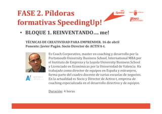 FASE 2. Píldoras
formativas SpeedingUp!
• BLOQUE 1. REINVENTANDO…. me!
  TÉCNICAS DE CREATIVIDAD PARA EMPRENDER. 16 de abril
  Ponente: Javier Pagán. Socio Director de ACTIVA-t.

              Es Coach Corporativo, master en coaching y desarrollo por la
              Portsmouth University Business School, International MBA por
              el Instituto de Empresa y la Loyola University Business School
              y Licenciado en Económicas por la Universidad de Valencia. Ha
              trabajado como director de equipos en España y extranjero,
              forma parte del cuadro docente de varias escuelas de negocios.
              En la actualidad es Socio y Director de Activa-t, empresa de
              coaching especializada en el desarrollo directivo y de equipos.

              Duración: 4 horas
 