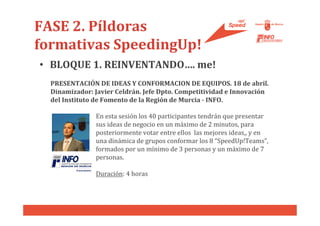 FASE 2. Píldoras
formativas SpeedingUp!
• BLOQUE 1. REINVENTANDO…. me!
  PRESENTACIÓN DE IDEAS Y CONFORMACION DE EQUIPOS. 18 de abril.
  Dinamizador: Javier Celdrán. Jefe Dpto. Competitividad e Innovación
  del Instituto de Fomento de la Región de Murcia - INFO.

               En esta sesión los 40 participantes tendrán que presentar
               sus ideas de negocio en un máximo de 2 minutos, para
               posteriormente votar entre ellos las mejores ideas,, y en
               una dinámica de grupos conformar los 8 “SpeedUp!Teams”,
               formados por un mínimo de 3 personas y un máximo de 7
               personas.

               Duración: 4 horas
 