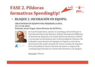 FASE 2. Píldoras
formativas SpeedingUp!
• BLOQUE 2. INCUBACIÓN EN EQUIPO.
  CREATIVIDAD EN EQUIPO PARA MEJORAR LA IDEA.
  22 y 23 de abril.
  Ponente: Javier Pagán. Socio Director de ACTIVA-t.
                Es Coach Corporativo, master en coaching y desarrollo por la
                Portsmouth University Business School, International MBA por
                el Instituto de Empresa y la Loyola University Business School
                y Licenciado en Económicas por la Universidad de Valencia. Ha
                trabajado como director de equipos en España y extranjero,
                forma parte del cuadro docente de varias escuelas de negocios.
                En la actualidad es Socio y Director de Activa-t, empresa de
                coaching especializada en el desarrollo directivo y de equipos.

                Duración: 8 horas
 
