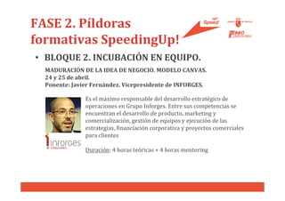 FASE 2. Píldoras
formativas SpeedingUp!
• BLOQUE 2. INCUBACIÓN EN EQUIPO.
  MADURACIÓN DE LA IDEA DE NEGOCIO. MODELO CANVAS.
  24 y 25 de abril.
  Ponente: Javier Fernández. Vicepresidente de INFORGES.

               Es el máximo responsable del desarrollo estratégico de
               operaciones en Grupo Inforges. Entre sus competencias se
               encuentran el desarrollo de producto, marketing y
               comercialización, gestión de equipos y ejecución de las
               estrategias, financiación corporativa y proyectos comerciales
               para clientes

               Duración: 4 horas teóricas + 4 horas mentoring
 