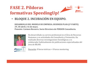 FASE 2. Píldoras
formativas SpeedingUp!
• BLOQUE 2. INCUBACIÓN EN EQUIPO.
  DESARROLLO DEL MODELO DE EMPRESA. BUSINESS PLAN (2ª PARTE)
  29, 30 abril y 16 de mayo.
  Ponente: Carmen Recuero. Socia Directora de PERSON Consultoría.

               Ha desarrollado su carrera profesional en el Área de Recursos
               Humanos y en actividades de Consultoría y Formación. Ha
               realizado diversas investigaciones Sociológicas y es
               colaborador habitualmente de publicaciones especializadas del
               área de RR.HH.

               Duración: 8 horas teóricas + 8 horas mentoring.
 