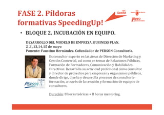 FASE 2. Píldoras
formativas SpeedingUp!
• BLOQUE 2. INCUBACIÓN EN EQUIPO.
  DESARROLLO DEL MODELO DE EMPRESA. BUSINESS PLAN.
  2 ,3 ,13,14,15 de mayo
  Ponente: Faustino Hernández. Cofundador de PERSON Consultoría.
               Es consultor experto en las áreas de Dirección de Marketing y
               Gestión Comercial, así como en temas de Relaciones Públicas,
               Formación de Formadores, Comunicación y Habilidades
               Directivas. Desarrolla su actividad profesional como consultor
               y director de proyectos para empresas y organismos públicos,
               donde dirige, diseña y desarrolla procesos de consultoría-
               formación, a través de la creación y formación de equipos de
               consultores.

               Duración: 8 horas teóricas + 8 horas mentoring.
 