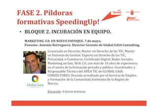 FASE 2. Píldoras
formativas SpeedingUp!
• BLOQUE 2. INCUBACIÓN EN EQUIPO.
  MARKETING 3.0. UN NUEVO ENFOQUE. 7 de mayo.
  Ponente: Antonio Borreguero. Director Gerente de Global GAIA Consulting.
                Licenciado en Derecho, Master en Derecho de las TIC, Master
                en Sistemas de Gestión. Experto en Derecho de las TIC,
                Privacidad, e-Commerce, Certificado Digital, Redes Sociales,
                Marketing on line, Web 2.0, con más de 10 años de experiencia
                en el sector de la formación privado y público. Coordinador y
                Responsable Técnico del ÁREA TIC de GLOBAL GAIA
                CONSULTORES. Docente acreditado por el Servicio de Empleo
                y Formación de la Comunidad Autónoma de la Región de
                Murcia.

                Duración: 6 horas teóricas
 