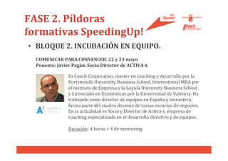 FASE 2. Píldoras
formativas SpeedingUp!
• BLOQUE 2. INCUBACIÓN EN EQUIPO.
  COMUNICAR PARA CONVENCER. 22 y 23 mayo
  Ponente: Javier Pagán. Socio Director de ACTIVA-t.

                Es Coach Corporativo, master en coaching y desarrollo por la
                Portsmouth University Business School, International MBA por
                el Instituto de Empresa y la Loyola University Business School
                y Licenciado en Económicas por la Universidad de Valencia. Ha
                trabajado como director de equipos en España y extranjero,
                forma parte del cuadro docente de varias escuelas de negocios.
                En la actualidad es Socio y Director de Activa-t, empresa de
                coaching especializada en el desarrollo directivo y de equipos.

                Duración: 4 horas + 4 de mentoring.
 