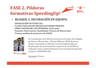 FASE 2. Píldoras
formativas SpeedingUp!
• BLOQUE 2. INCUBACIÓN EN EQUIPO.
 FINANCIACIÓN DE START UPs.
 CLAVES PARA HACER CRECER LOS FONDOS PROPIOS.
 CÓMO CONVENCER A UN INVERSOR. 28 de mayo
 Ponente: Pedro García. Coordinador Técnico de Murcia-Ban.
 Técnico analista de proyectos de CEEIM.

              Es Coordinador de la Red de Inversores Privados de la Región
              de Murcia -Murcia-Ban -, Master MBA por ENAE Business
              School, Licenciado en ADE por la Universidad de Murcia.
              Responsable de asesoramiento empresarial en CEEIM, ha
              trabajado como analista financiero en la sociedad de garantía
              reciproca UNDEMUR SGR.

              Duración: 4 horas.
 