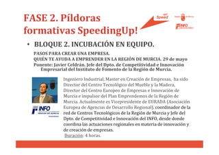 FASE 2. Píldoras
formativas SpeedingUp!
• BLOQUE 2. INCUBACIÓN EN EQUIPO.
 PASOS PARA CREAR UNA EMPRESA.
 QUIÉN TE AYUDA A EMPRENDER EN LA REGIÓN DE MURCIA. 29 de mayo
 Ponente: Javier Celdrán. Jefe del Dpto. de Competitividad e Innovación
    Empresarial del Instituto de Fomento de la Región de Murcia.

              Ingeniero Industrial, Master en Creación de Empresas, ha sido
              Director del Centro Tecnológico del Mueble y la Madera,
              Director del Centro Europeo de Empresas e Innovación de
              Murcia e impulsor del Plan Emprendemos de la Región de
              Murcia. Actualmente es Vicepresidente de EURADA (Asociación
              Europea de Agencias de Desarrollo Regional), coordinador de la
              red de Centros Tecnológicos de la Región de Murcia y Jefe del
              Dpto. de Competitividad e Innovación del INFO, desde donde
              coordina las actuaciones regionales en materia de innovación y
              de creación de empresas.
               Duración: 4 horas.
 
