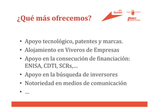 ¿Qué más ofrecemos?

• Apoyo tecnológico, patentes y marcas.
• Alojamiento en Viveros de Empresas
• Apoyo en la consecución de financiación:
  ENISA, CDTI, SCRs,…
• Apoyo en la búsqueda de inversores
• Notoriedad en medios de comunicación
• …
 