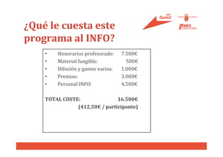 ¿Qué le cuesta este
programa al INFO?
    •   Honorarios profesorado:     7.500€
    •   Material fungible:            500€
    •   Difusión y gastos varios:   1.000€
    •   Premios:                    3.000€
    •   Personal INFO:              4.500€

    TOTAL COSTE:               16.500€
               (412,50€ / participante)
 
