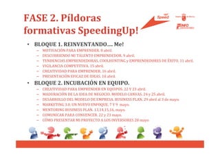 FASE 2. Píldoras
formativas SpeedingUp!
• BLOQUE 1. REINVENTANDO…. Me!
   –   MOTIVACIÓN PARA EMPRENDER. 8 abril.
   –   DESCUBRIENDO MI TALENTO EMPRENDEDOR. 9 abril.
   –   TENDENCIAS EMPRENDEDORAS, COOLHUNTING y EMPRENDEDORES DE ÉXITO. 11 abril.
   –   VIGILANCIA COMPETITIVA. 15 abril.
   –   CREATIVIDAD PARA EMPRENDER. 16 abril.
   –   PRESENTACIÓN EFICAZ DE IDEAS. 18 abril.
• BLOQUE 2. INCUBACIÓN EN EQUIPO.
   –   CREATIVIDAD PARA EMPRENDER EN EQUIPOS. 22 Y 23 abril.
   –   MADURACIÓN DE LA IDEA DE NEGOCIO. MODELO CANVAS. 24 y 25 abril.
   –   DESARROLLO DEL MODELO DE EMPRESA. BUSINESS PLAN. 29 abril al 3 de mayo.
   –   MARKETING 3.0. UN NUEVO ENFOQUE. 7 Y 9 mayo.
   –   MENTORING BUSINESS PLAN. 13,14,15,16, mayo.
   –   COMUNICAR PARA CONVENCER. 22 y 23 mayo.
   –   CÓMO PRESENTAR MI PROYECTO A LOS INVERSORES 28 mayo
 