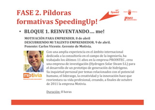 FASE 2. Píldoras
formativas SpeedingUp!
• BLOQUE 1. REINVENTANDO…. me!
  MOTIVACIÓN PARA EMPRENDER. 8 de abril
  DESCUBRIENDO MI TALENTO EMPRENDEDOR. 9 de abril.
  Ponente: Carlos Vicente. Gerente de Motivia.
              Con una amplia experiencia en el ámbito internacional
              dedicada a la consultoría en el campo de la ingeniería, ha
              trabajado los últimos 11 años en la empresa PROINTEC , crea
              una empresa de investigación (Hydrogen Solar Steam S.L) para
              el desarrollo de un prototipo de generación de hidrógeno.
              Su inquietud personal por temas relacionados con el potencial
              humano, el liderazgo, la creatividad y la innovación hace que
              reorientara su vida profesional, creando, a finales de octubre
              de 2011 la empresa Motivia.

              Duración: 8 horas
 