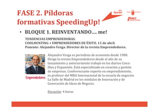 FASE 2. Píldoras
formativas SpeedingUp!
• BLOQUE 1. REINVENTANDO…. me!
  TENDENCIAS EMPRENDEDORAS.
  COOLHUNTING + EMPRENDEDORES DE ÉXITO. 11 de abril.
  Ponente: Alejandro Vesga. Director de la revista Emprendedores.

                Alejandro Vesga es periodista de economía desde 1988.
                Dirige la revista Emprendedores desde el año de su
                lanzamiento y anteriormente trabajó en los diarios Cinco
                Días y Expansión. Está especializado en creación y gestión
                de empresas. Conferenciante experto en emprendimiento,
                es profesor del MBA Internacional de la escuela de negocios
                La Salle de Madrid en los módulos de Innovación y de
                Generación de Ideas de Negocio.

                Duración: 4 horas
 