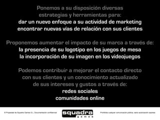 Ponemos a su disposición diversas
                       estrategias y herramientas para:
               dar un nuevo enfoque a su actividad de marketing
               encontrar nuevas vías de relación con sus clientes

  Proponemos aumentar el impacto de su marca a través de:
      la presencia de su logotipo en los juegos de mesa
       la incorporación de su imagen en los videojuegos

                Podemos contribuir a mejorar el contacto directo
                 con sus clientes y un conocimiento actualizado
                     de sus intereses y gustos a través de:
                                 redes sociales
                               comunidades online

© Propiedad de Squadra Games S.L. Documentación confidencial   Prohibida cualquier comunicación pública, salvo autorización expresa
 