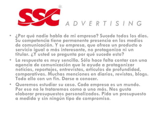 ¿Por qué nadie habla de mi empresa? Sucede todos los días. Su competencia tiene permanente presencia en los medios de comunicación. Y su empresa, que ofrece un producto o servicio igual o más interesante, no protagoniza ni un titular. ¿Y usted se pregunta por qué sucede esto? La respuesta es muy sencilla. Sólo hace falta contar con una agencia de comunicación que le ayude a protagonizar noticias, reportajes, entrevistas, artículos de profundidad, comparativas. Muchas menciones en diarios, revistas, blogs. Todo ello con un fin. Darse a conocer. Queremos estudiar su caso. Cada empresa es un mundo. Por eso no le trataremos como a uno más. Nos gusta elaborar presupuestos personalizados. Pida un presupuesto a medida y sin ningún tipo de compromiso .  