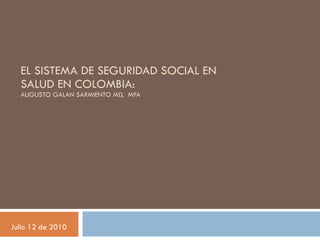 EL SISTEMA DE SEGURIDAD SOCIAL EN SALUD EN COLOMBIA:  AUGUSTO GALAN SARMIENTO MD,  MPA Julio 12 de 2010 