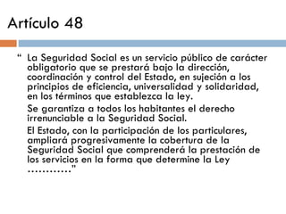 Artículo 48 “  La Seguridad Social es un servicio público de carácter obligatorio que se prestará bajo la dirección, coordinación y control del Estado, en sujeción a los principios de eficiencia, universalidad y solidaridad, en los términos que establezca la ley. Se garantiza a todos los habitantes el derecho irrenunciable a la Seguridad Social. El Estado, con la participación de los particulares, ampliará progresivamente la cobertura de la Seguridad Social que comprenderá la prestación de los servicios en la forma que determine la Ley …………” 