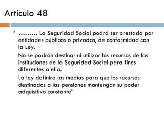Artículo 48 “  ………  La Seguridad Social podrá ser prestada por entidades públicas o privadas, de conformidad con la Ley. No se podrán destinar ni utilizar los recursos de las instituciones de la Seguridad Social para fines diferentes a ella. La ley definirá los medios para que los recursos destinados a las pensiones mantengan su poder adquisitivo constante” 