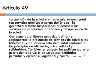 Artículo 49 “  La atención de la salud y el saneamiento ambiental son servicios públicos a cargo del Estado. Se garantiza a todas las personas el acceso a los servicios de promoción, protección y recuperación de la salud. Corresponde al Estado organizar, dirigir y reglamentar la prestación de servicios de salud a los habitantes y de saneamiento ambiental conforme a los principios de eficiencia, universalidad y solidaridad. También, establecer las políticas para la prestación e servicios de salud por entidades privadas y ejercer su vigilancia y control. ………..” 
