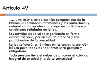 Artículo 49 “  ……  Así mismo, establecer las competencias de la Nación, las entidades territoriales y los particulares y determinar los aportes a su cargo en los términos y condiciones señalados en la ley. Los servicios de salud se organizarán en forma descentralizada, por niveles de atención y con participación de la comunidad. La ley señalará los términos en los cuales la atención básica para todos los habitantes será gratuita y obligatoria. Toda persona tiene el deber de procurar el cuidado integral de su salud y la de su comunidad” 