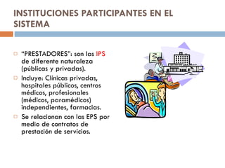 INSTITUCIONES PARTICIPANTES EN EL SISTEMA “ PRESTADORES”: son las  IPS  de diferente naturaleza (públicas y privadas). Incluye: Clínicas privadas, hospitales públicos, centros médicos, profesionales (médicos, paramédicos) independientes, farmacias. Se relacionan con las EPS por medio de contratos de prestación de servicios. 