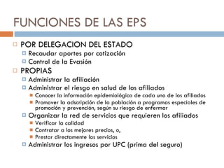FUNCIONES DE LAS EPS POR DELEGACION DEL ESTADO Recaudar aportes por cotización Control de la Evasión PROPIAS  Administrar la afiliación  Administrar el riesgo en salud de los afiliados Conocer la información epidemiológica de cada uno de los afiliados Promover la adscripción de la población a programas especiales de promoción y prevención, según su riesgo de enfermar Organizar la red de servicios que requieren los afiliados Verificar la calidad Contratar a los mejores precios, o, Prestar directamente los servicios Administrar los ingresos por UPC (prima del seguro) 
