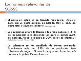 Logros más relevantes del  SGSSS El gasto en salud se ha tornado más justo .  Antes el 55% era un gasto privado de bolsillo. Hoy el 86% del gasto total es público solidario.  (Barón y Cols 2007) Los subsidios ahora le llegan a los más pobres . El 41% de los subsidios a la demanda son para el primer quintil de ingresos. Antes le llegaba el 20% de los de oferta  (DNP. Misión de lucha contra la Pobreza 2005) La cobertura se ha ampliado de forma acelerada . Actualmente más del 95% de la población tiene cobertura de seguro. El cambio mayor se dio en los más pobres y la población rural  (MPS 2009) 