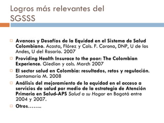 Logros más relevantes del  SGSSS Avances y Desafíos de la Equidad en el Sistema de Salud Colombiano . Acosta, Flórez y Cols. F. Corona, DNP, U de los Andes, U del Rosario.  2007 Providing Health Insurace to the poor: The Colombian Experience . Giedion y cols.  March 2007 El sector salud en Colombia: resultados, retos y regulación . Santamaría M. 2008 Análisis del mejoramiento de la equidad en el acceso a servicios de salud por medio de la estrategia de Atención Primaria en Salud-APS   Salud a su Hogar  en Bogotá entre 2004 y 2007.  Otros …….. 