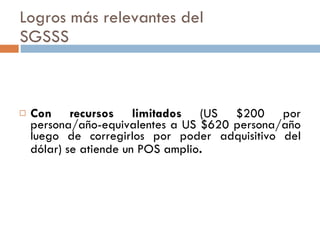 Logros más relevantes del  SGSSS Con recursos limitados  (US $200 por persona/año-equivalentes a US $620 persona/año luego de corregirlos por poder adquisitivo del dólar) se atiende un POS amplio .  