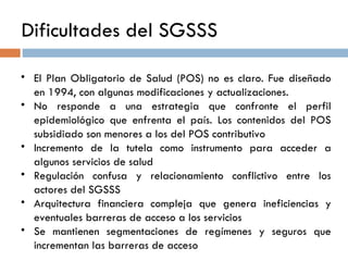 Dificultades del SGSSS   El Plan Obligatorio de Salud (POS) no es claro. Fue diseñado en 1994, con algunas modificaciones y actualizaciones.  No responde a una estrategia que confronte el perfil epidemiológico que enfrenta el país. Los contenidos del POS subsidiado son menores a los del POS contributivo  Incremento de la tutela como instrumento para acceder a algunos servicios de salud Regulación confusa y relacionamiento conflictivo entre los actores del SGSSS Arquitectura financiera compleja que genera ineficiencias y eventuales barreras de acceso a los servicios Se mantienen segmentaciones de regímenes y seguros que incrementan las barreras de acceso 