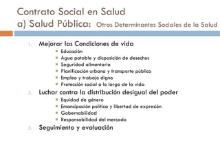Contrato Social en Salud a) Salud Pública:   Otros Determinantes Sociales de la Salud Mejorar las Condiciones de vida Educación Agua potable y disposición de desechos Seguridad alimentaria Planificación urbana y transporte público Empleo y trabajo digno Protección social a lo largo de la vida Luchar contra la distribución desigual del poder Equidad de género Emancipación política y libertad de expresión Gobernabilidad Responsabilidad del mercado Seguimiento y evaluación 