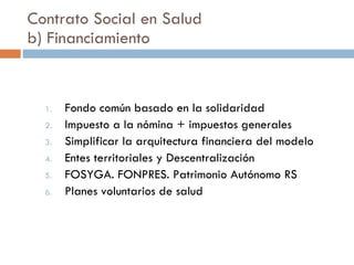 Contrato Social en Salud b) Financiamiento Fondo común basado en la solidaridad Impuesto a la nómina + impuestos generales Simplificar la arquitectura financiera del modelo Entes territoriales y Descentralización FOSYGA. FONPRES. Patrimonio Autónomo RS Planes voluntarios de salud 