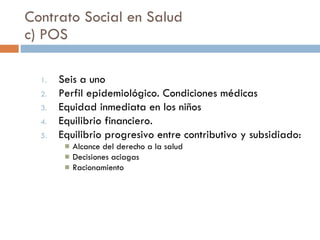 Contrato Social en Salud c) POS Seis a uno Perfil epidemiológico. Condiciones médicas Equidad inmediata en los niños Equilibrio financiero.  Equilibrio progresivo entre contributivo y subsidiado: Alcance del derecho a la salud Decisiones aciagas Racionamiento  
