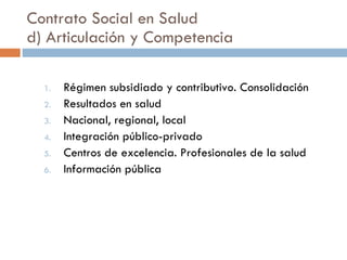 Contrato Social en Salud d) Articulación y Competencia Régimen subsidiado y contributivo. Consolidación Resultados en salud Nacional, regional, local Integración público-privado Centros de excelencia. Profesionales de la salud Información pública 