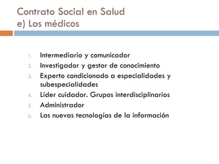 Contrato Social en Salud e) Los médicos Intermediario y comunicador Investigador y gestor de conocimiento Experto condicionado a especialidades y subespecialidades Líder cuidador. Grupos interdisciplinarios Administrador Las nuevas tecnologías de la información 