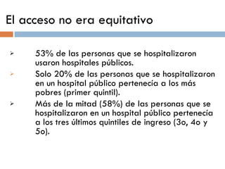 El acceso no era equitativo 53% de las personas que se hospitalizaron usaron hospitales públicos.  Solo 20% de las personas que se hospitalizaron en un hospital público pertenecía a los más pobres (primer quintil). Más de la mitad (58%) de las personas que se hospitalizaron en un hospital público pertenecía a los tres últimos quintiles de ingreso (3o, 4o y 5o). 