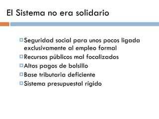 El Sistema no era solidario Seguridad social para unos pocos ligada exclusivamente al empleo formal Recursos públicos mal focalizados Altos pagos de bolsillo Base tributaria deficiente Sistema presupuestal rígido 