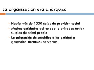 La organización era anárquica Había más de 1000 cajas de previsión social Muchas entidades del estado  o privadas tenían su plan de salud propio La asignación de subsidios a las entidades generaba incentivos perversos 