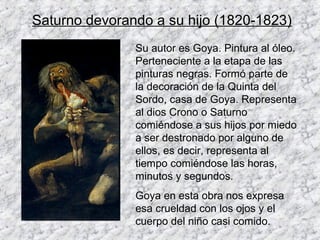 Saturno devorando a su hijo (1820-1823)
               Su autor es Goya. Pintura al óleo.
               Perteneciente a la etapa de las
               pinturas negras. Formó parte de
               la decoración de la Quinta del
               Sordo, casa de Goya. Representa
               al dios Crono o Saturno
               comiéndose a sus hijos por miedo
               a ser destronado por alguno de
               ellos, es decir, representa al
               tiempo comiéndose las horas,
               minutos y segundos.
               Goya en esta obra nos expresa
               esa crueldad con los ojos y el
               cuerpo del niño casi comido.
 