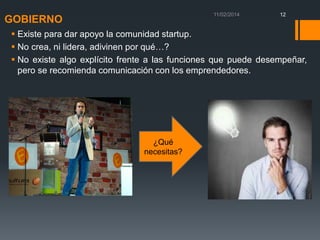 12

GOBIERNO

 Existe para dar apoyo la comunidad startup.
 No crea, ni lidera, adivinen por qué…?
 No existe algo explícito frente a las funciones que puede desempeñar,
pero se recomienda comunicación con los emprendedores.

¿Qué
necesitas?

 