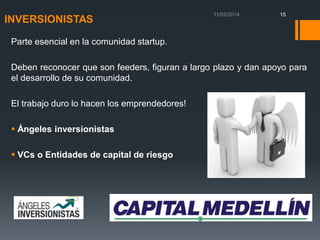 INVERSIONISTAS

15

Parte esencial en la comunidad startup.
Deben reconocer que son feeders, figuran a largo plazo y dan apoyo para
el desarrollo de su comunidad.
El trabajo duro lo hacen los emprendedores!
 Ángeles inversionistas
 VCs o Entidades de capital de riesgo

 