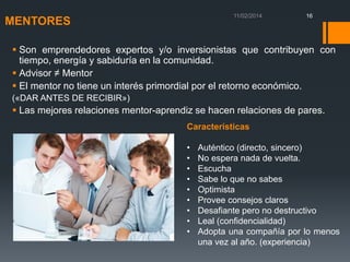 16

MENTORES

 Son emprendedores expertos y/o inversionistas que contribuyen con
tiempo, energía y sabiduría en la comunidad.
 Advisor ≠ Mentor
 El mentor no tiene un interés primordial por el retorno económico.
(«DAR ANTES DE RECIBIR»)

 Las mejores relaciones mentor-aprendiz se hacen relaciones de pares.
Características

•
•
•
•
•
•
•
•
•

Auténtico (directo, sincero)
No espera nada de vuelta.
Escucha
Sabe lo que no sabes
Optimista
Provee consejos claros
Desafiante pero no destructivo
Leal (confidencialidad)
Adopta una compañía por lo menos
una vez al año. (experiencia)

 