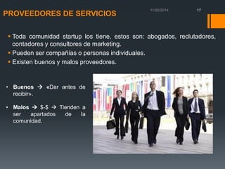 PROVEEDORES DE SERVICIOS

17

 Toda comunidad startup los tiene, estos son: abogados, reclutadores,
contadores y consultores de marketing.
 Pueden ser compañías o personas individuales.
 Existen buenos y malos proveedores.

• Buenos  «Dar antes de
recibir».
• Malos  $-$  Tienden a
ser
apartados
de
la
comunidad.

 