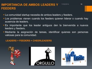 IMPORTANCIA DE AMBOS LEADERS Y
FEEDERS

19

 La comunidad startup necesita de ambos leaders y feeders.
 Los problemas vienen cuando los feeders quieren liderar o cuando hay
ausencia de leaders.
 Es importante que los leader antiguos den la bienvenida a nuevos
leeders y feeders.
 Mediante la asignación de tareas, identificar quienes son personas
valiosas para la comunidad.
LEADERS + FEEDERS = CHEERLEADERS

 