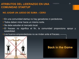 ATRIBUTOS DEL LIDERAZGO EN UNA
COMUNIDAD STARTUP

21

NO JUGAR UN JUEGO DE SUMA – CERO

 En una comunidad startup no hay ganadores ni perdedores.
 Todos deben mirar hacia un mismo norte.
 Se debe estudiar el mercado local.
 El fracaso no significa el fin, la comunidad proporciona apoyo y
estabilidad.
 Los buenos emprendedores no se rinden ante el fracaso.

 