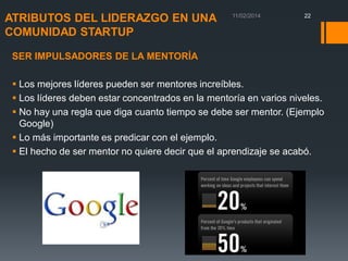 ATRIBUTOS DEL LIDERAZGO EN UNA
COMUNIDAD STARTUP

22

SER IMPULSADORES DE LA MENTORÍA

 Los mejores líderes pueden ser mentores increíbles.
 Los líderes deben estar concentrados en la mentoría en varios niveles.
 No hay una regla que diga cuanto tiempo se debe ser mentor. (Ejemplo
Google)
 Lo más importante es predicar con el ejemplo.
 El hecho de ser mentor no quiere decir que el aprendizaje se acabó.

 