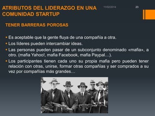 ATRIBUTOS DEL LIDERAZGO EN UNA
COMUNIDAD STARTUP

23

TENER BARRERAS POROSAS

 Es aceptable que la gente fluya de una compañía a otra.
 Los líderes pueden intercambiar ideas.
 Las personas pueden pasar de un subconjunto denominado «mafia», a
otro. (mafia Yahoo!, mafia Facebook, mafia Paypal…).
 Los participantes tienen cada uno su propia mafia pero pueden tener
relación con otras, unirse, formar otras compañías y ser comprados a su
vez por compañías más grandes…

 