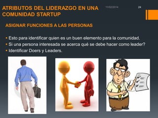 ATRIBUTOS DEL LIDERAZGO EN UNA
COMUNIDAD STARTUP

24

ASIGNAR FUNCIONES A LAS PERSONAS

 Esto para identificar quien es un buen elemento para la comunidad.
 Si una persona interesada se acerca qué se debe hacer como leader?
 Identificar Doers y Leaders.

 