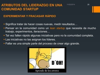 ATRIBUTOS DEL LIDERAZGO EN UNA
COMUNIDAD STARTUP

25

EXPERIMENTAR Y FRACASAR RÁPIDO

 Significa tratar de hacer cosas nuevas, medir resultados…
 Pensar en la comunidad como un lean startup que necesita de mucho
trabajo, experimentos, iteraciones…
 Tal vez fallen rápido algunas iniciativas pero no la comunidad completa.
 Las iniciativas no las asignan los líderes.
 Fallar es una simple parte del proceso de crear algo grande.

 